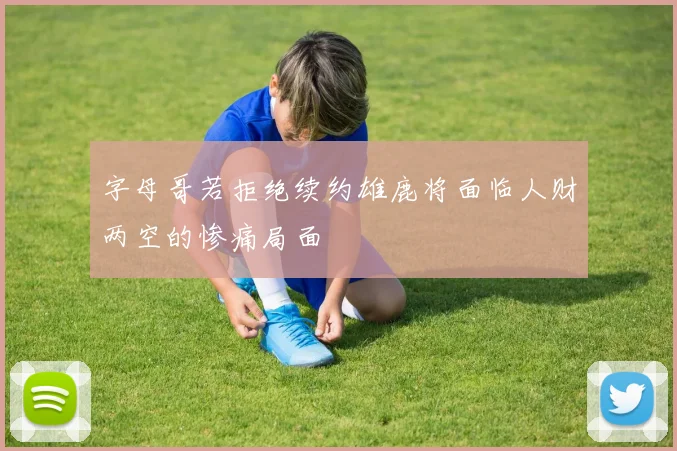 字母哥若拒绝续约雄鹿将面临人财两空的惨痛局面